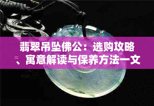 翡翠吊坠佛公：选购攻略、寓意解读与保养方法一文全解析