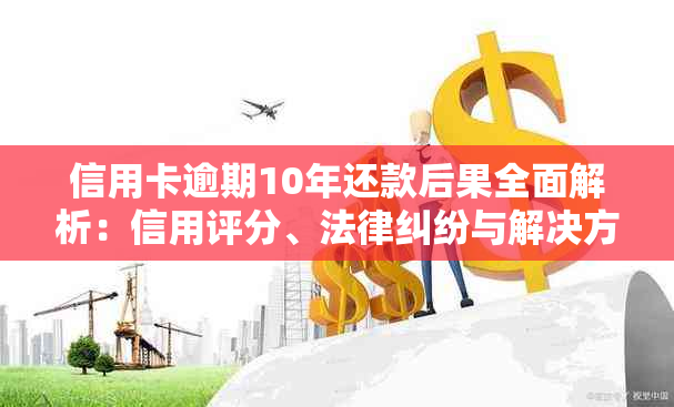 信用卡逾期10年还款后果全面解析：信用评分、法律纠纷与解决方案一次看清！