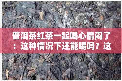 普洱茶红茶一起喝心情闷了：这种情况下还能喝吗？这种现象正常吗？