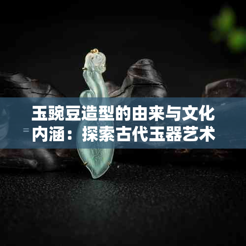 玉豌豆造型的由来与文化内涵：探索古代玉器艺术的奥秘