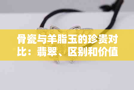 骨瓷与羊脂玉的珍贵对比：翡翠、区别和价值分析