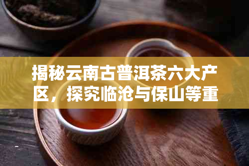 揭秘云南古普洱茶六大产区，探究临沧与保山等重要产地的历与生长环境