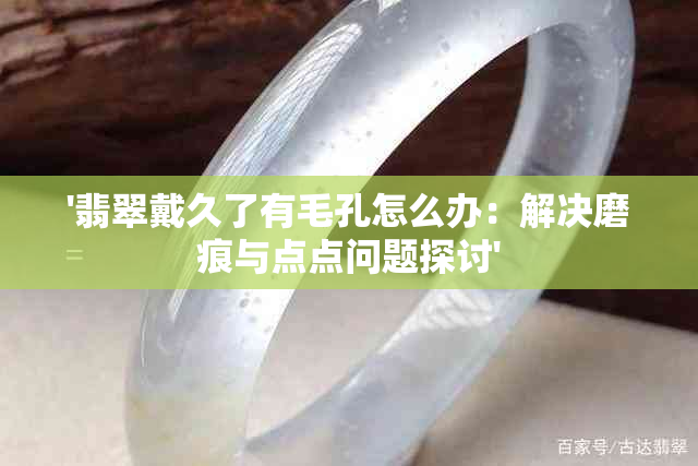 '翡翠戴久了有毛孔怎么办：解决磨痕与点点问题探讨'