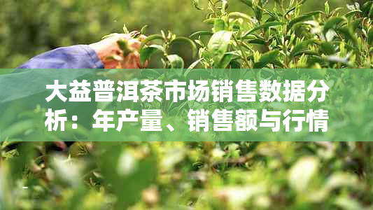 大益普洱茶市场销售数据分析：年产量、销售额与行情趋势探究