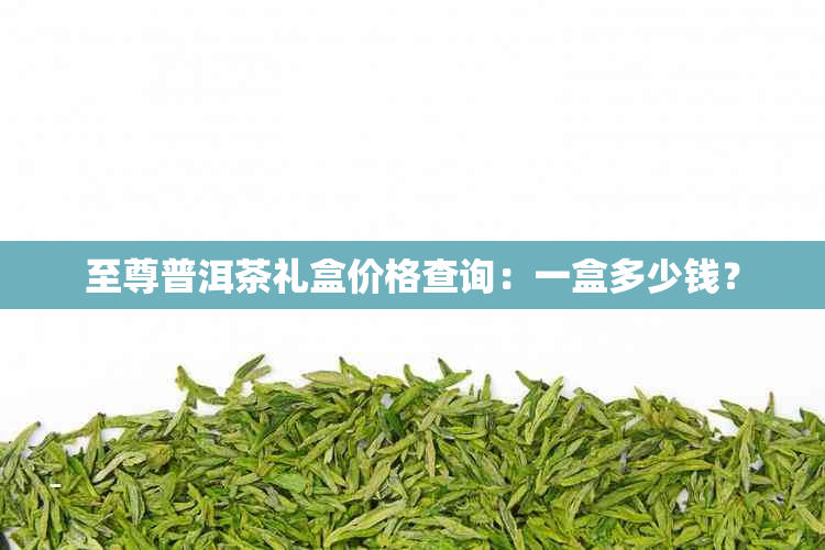 至尊普洱茶礼盒价格查询：一盒多少钱？