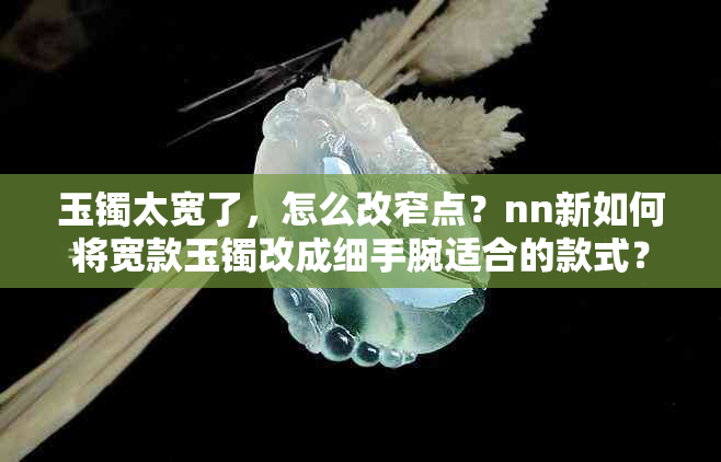 玉镯太宽了，怎么改窄点？nn新如何将宽款玉镯改成细手腕适合的款式？