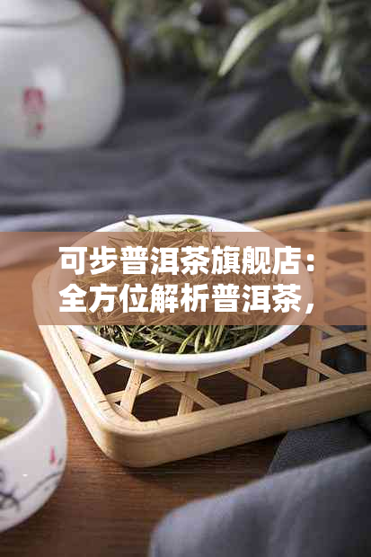 可步普洱茶旗舰店：全方位解析普洱茶，品味茶叶的魅力与健益处