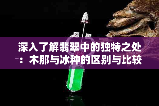 深入了解翡翠中的独特之处：木那与冰种的区别与比较