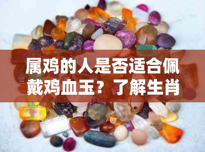 属鸡的人是否适合佩戴鸡血玉？了解生肖与玉石饰品的搭配关系