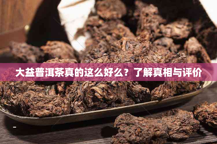 大益普洱茶真的这么好么？了解真相与评价