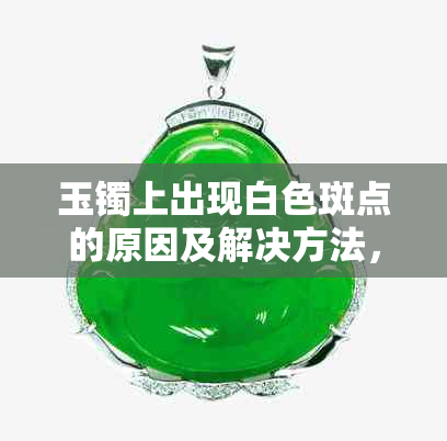 玉镯上出现白色斑点的原因及解决方法，是否影响品质和价值？