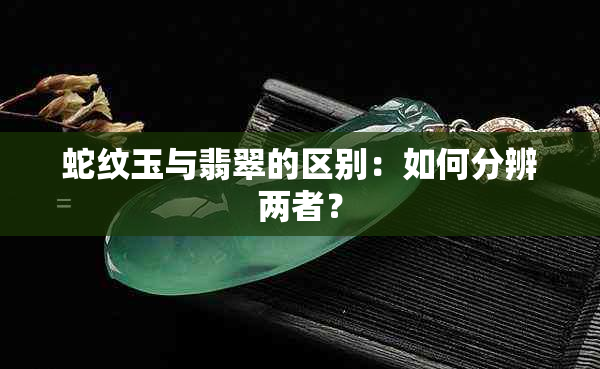 蛇纹玉与翡翠的区别：如何分辨两者？