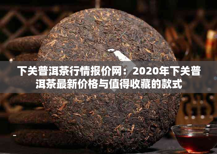 下关普洱茶行情报价网：2020年下关普洱茶最新价格与值得收藏的款式