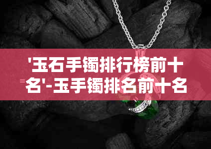 '玉石手镯排行榜前十名'-玉手镯排名前十名-行业内的精选与推荐