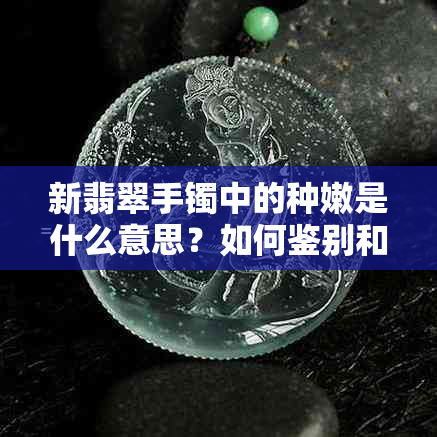 新翡翠手镯中的种嫩是什么意思？如何鉴别和挑选？