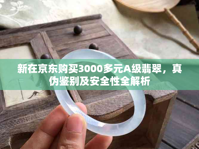 新在京东购买3000多元A级翡翠，真伪鉴别及安全性全解析