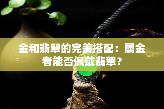 金和翡翠的完美搭配：属金者能否佩戴翡翠？