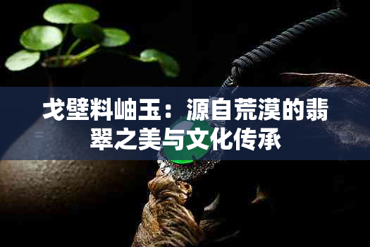 戈壁料岫玉：源自荒漠的翡翠之美与文化传承