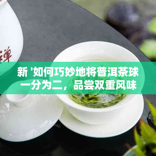 新 '如何巧妙地将普洱茶球一分为二，品尝双重风味'