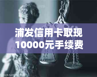 浦发信用卡取现10000元手续费一览表，免息期、额度及还款方式详解