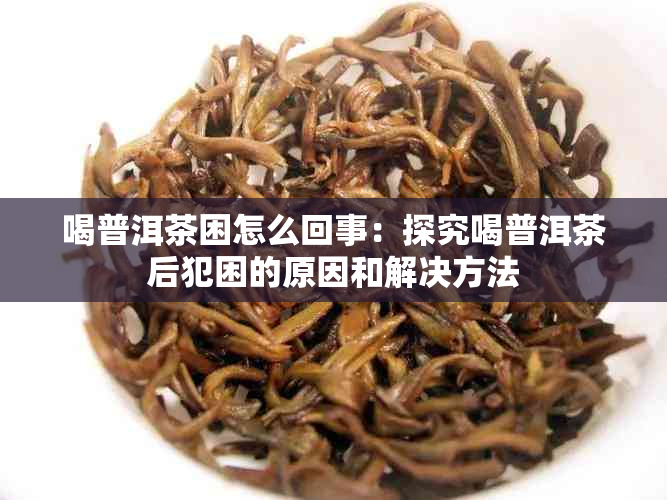 喝普洱茶困怎么回事：探究喝普洱茶后犯困的原因和解决方法