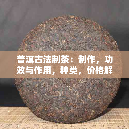 普洱古法制茶：制作，功效与作用，种类，价格解析，古老普洱茶全攻略