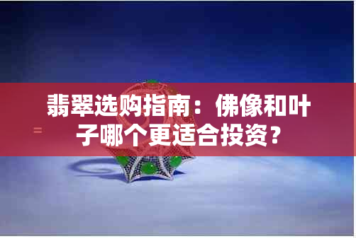 翡翠选购指南：佛像和叶子哪个更适合投资？