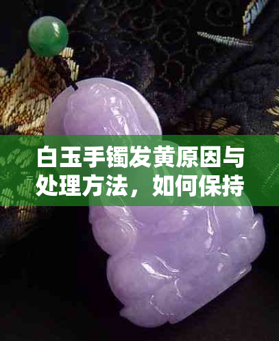 白玉手镯发黄原因与处理方法，如何保持其纯净光泽？