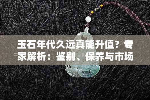 玉石年代久远真能升值？专家解析：鉴别、保养与市场趋势皆为关键