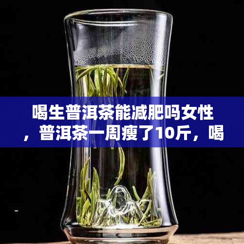 喝生普洱茶能减肥吗女性，普洱茶一周瘦了10斤，喝生普洱茶能减肥吗女生。