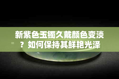 新紫色玉镯久戴颜色变淡？如何保持其鲜艳光泽