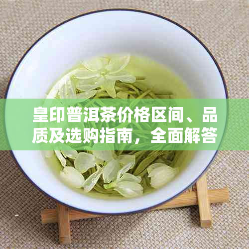 皇印普洱茶价格区间、品质及选购指南，全面解答用户疑问