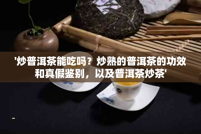 '炒普洱茶能吃吗？炒熟的普洱茶的功效和真假鉴别，以及普洱茶炒茶'