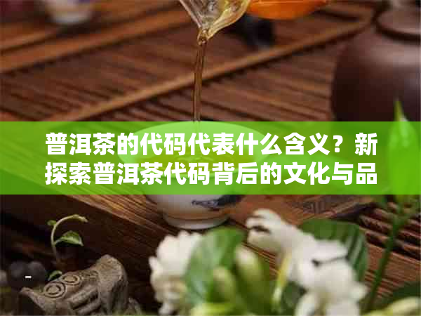 普洱茶的代码代表什么含义？新探索普洱茶代码背后的文化与品质秘密