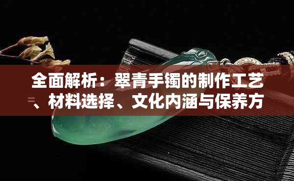 全面解析：翠青手镯的制作工艺、材料选择、文化内涵与保养方法