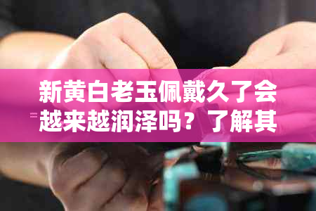 新黄白老玉佩戴久了会越来越润泽吗？了解其保养方法与注意事项