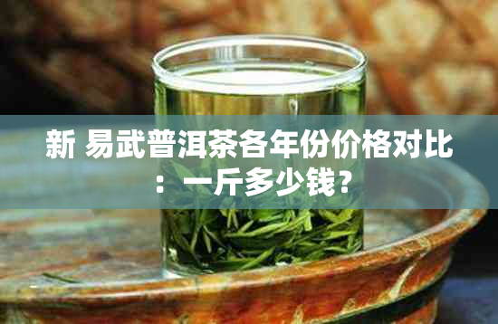 新 易武普洱茶各年份价格对比：一斤多少钱？