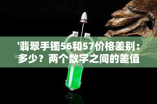 '翡翠手镯56和57价格差别：多少？两个数字之间的差值是多少？'