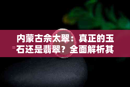 内蒙古佘太翠：真正的玉石还是翡翠？全面解析其特点与鉴别方法