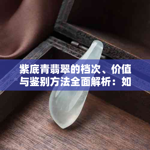 紫底青翡翠的档次、价值与鉴别方法全面解析：如何挑选和保养高品质翡翠？