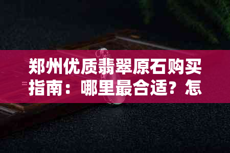 郑州优质翡翠原石购买指南：哪里最合适？怎么挑选？