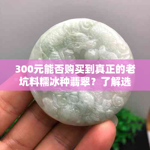 300元能否购买到真正的老坑料糯冰种翡翠？了解选购、品质和价格等关键因素