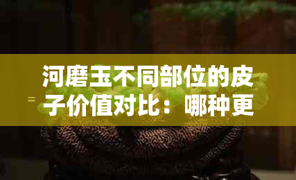 河磨玉不同部位的皮子价值对比：哪种更值得购买？