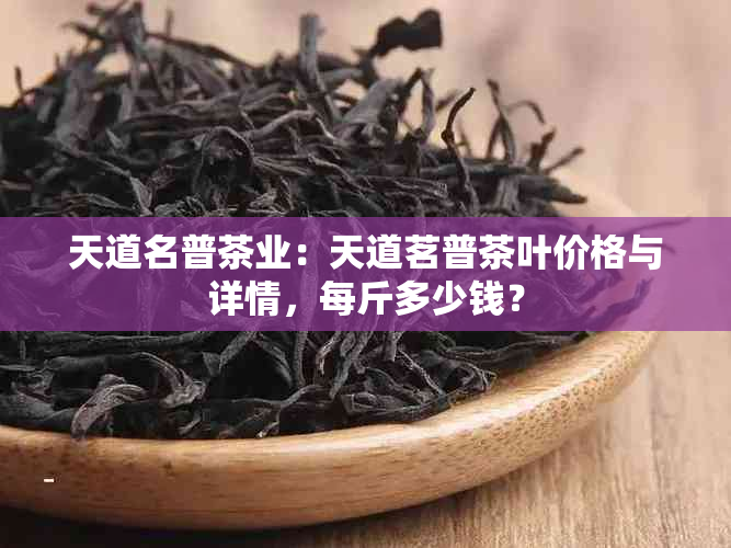 天道名普茶业：天道茗普茶叶价格与详情，每斤多少钱？