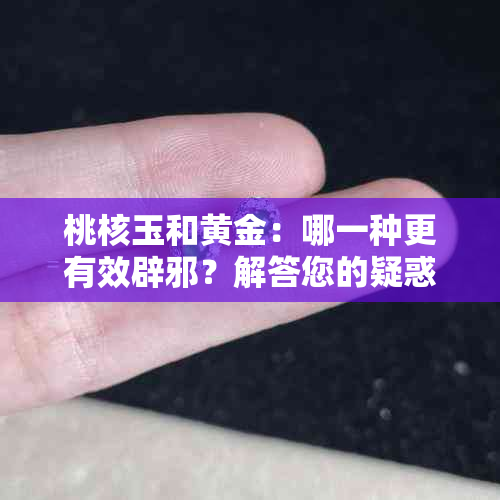 桃核玉和黄金：哪一种更有效辟邪？解答您的疑惑并比较两者的特性与功效