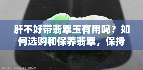 肝不好带翡翠玉有用吗？如何选购和保养翡翠，保持其价值与美观