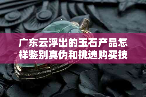 广东云浮出的玉石产品怎样鉴别真伪和挑选购买技巧