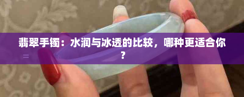 翡翠手镯：水润与冰透的比较，哪种更适合你？