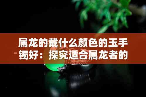 属龙的戴什么颜色的玉手镯好：探究适合属龙者的玉石选择