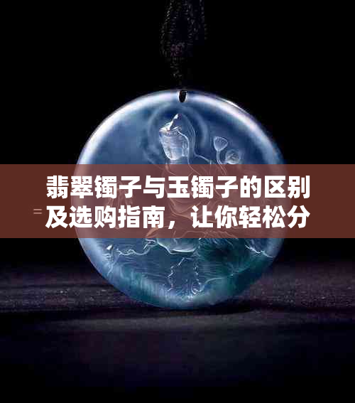 翡翠镯子与玉镯子的区别及选购指南，让你轻松分辨和选择！